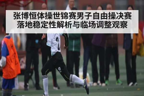 张博恒体操世锦赛男子自由操决赛落地稳定性解析与临场调整观察